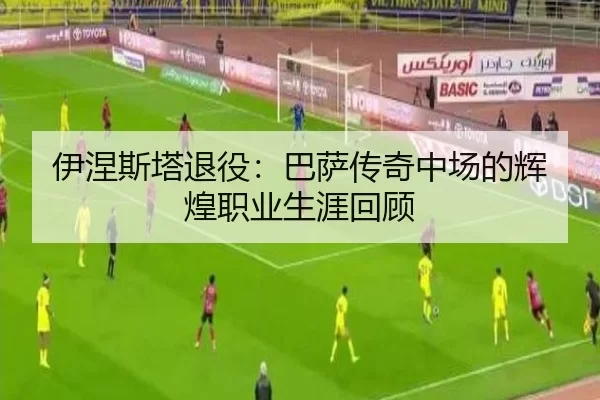 伊涅斯塔退役：巴萨传奇中场的辉煌职业生涯回顾