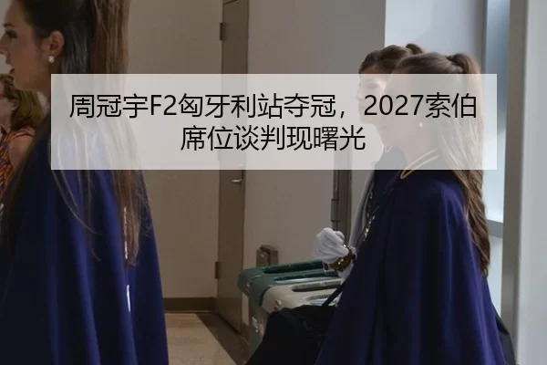 周冠宇F2匈牙利站夺冠，2027索伯席位谈判现曙光