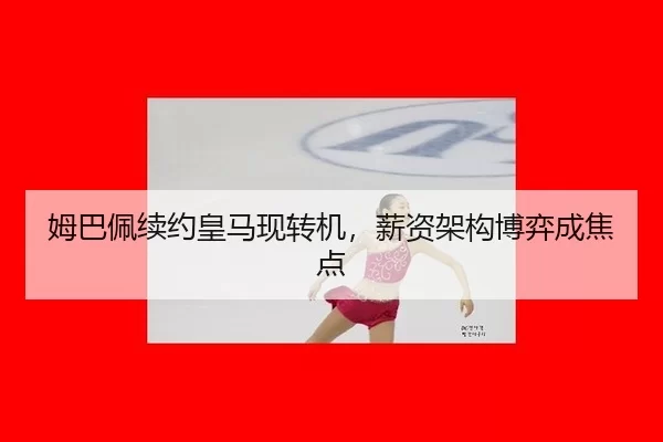 姆巴佩续约皇马现转机，薪资架构博弈成焦点