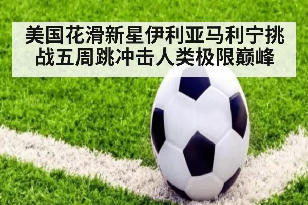 美国花滑新星伊利亚马利宁挑战五周跳冲击人类极限巅峰